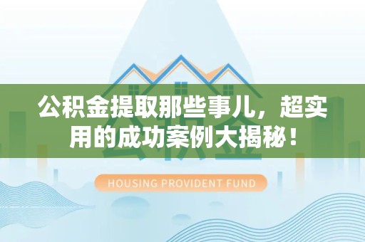 湾里公积金提取那些事儿，超实用的成功案例大揭秘！