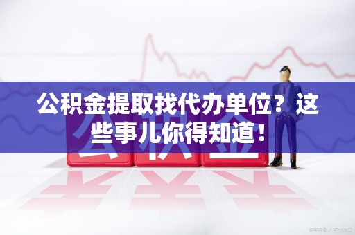 湾里公积金提取找代办单位？这些事儿你得知道！