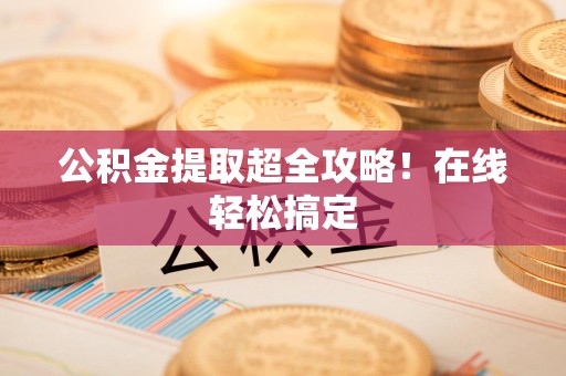湾里公积金提取超全攻略!在线轻松搞定 湾里公积金提取超全攻略!在线轻松搞定