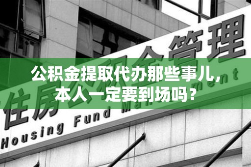 湾里公积金提取代办那些事儿，本人一定要到场吗？