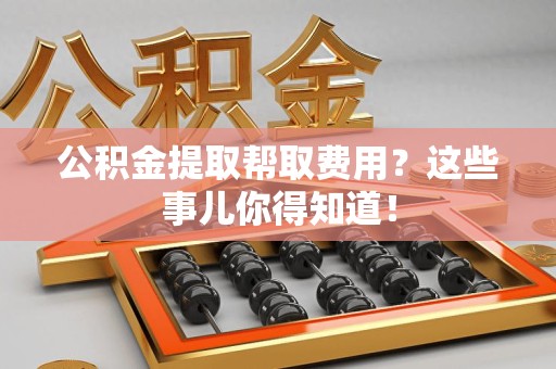 湾里公积金提取帮取费用？这些事儿你得知道！
