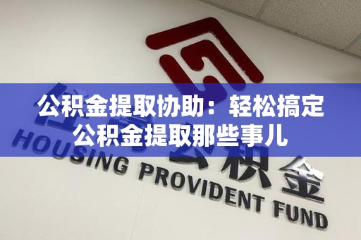湾里公积金提取协助:轻松搞定公积金提取那些事儿 湾里公积金提取协助:轻松搞定公积金提取那些事儿