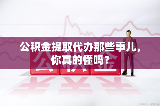 湾里公积金提取代办那些事儿，你真的懂吗？