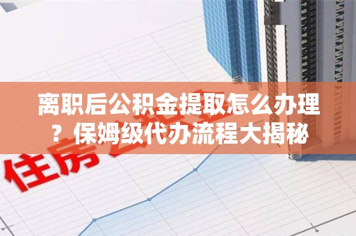 湾里离职后公积金提取怎么办理?保姆级代办流程大揭秘 湾里离职后公积金提取怎么办理?保姆级代办流程大揭秘