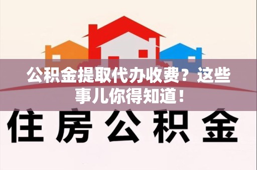湾里公积金提取代办收费？这些事儿你得知道！