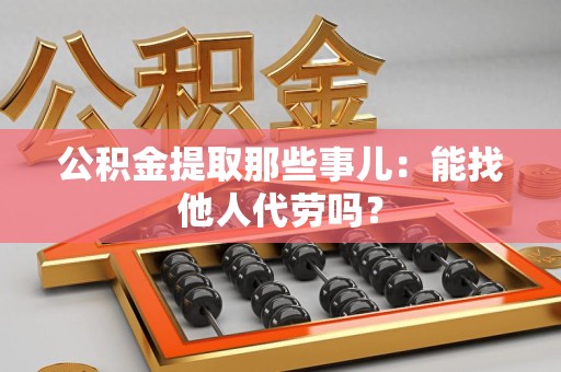 湾里公积金提取那些事儿：能找他人代劳吗？