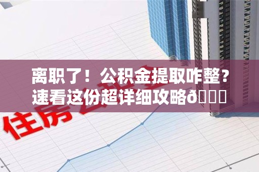 湾里离职了！公积金提取咋整？速看这份超详细攻略😎